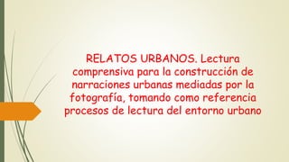 RELATOS URBANOS. Lectura
comprensiva para la construcción de
narraciones urbanas mediadas por la
fotografía, tomando como referencia
procesos de lectura del entorno urbano
 