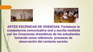 ARTES ESCÉNICAS DE VIVENCIAS. Fortalecer la
competencia comunicativa oral y escrita mediada
por las Creaciones dramáticas de los estudiantes
tomando como referencia procesos de
observación del contexto escolar.
 