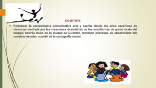 OBJETIVO:
 Fortalecer la competencia comunicativa oral y escrita desde las artes escénicas de
vivencias mediada por las creaciones dramáticas de los estudiantes de grado sexto del
colegio Andrés Bello de la ciudad de Girardot, tomando procesos de observación del
contexto escolar, a partir de la cartografía social.
 