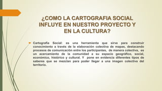 ¿COMO LA CARTOGRAFIA SOCIAL
INFLUYE EN NUESTRO PROYECTO Y
EN LA CULTURA?
 Cartografía Social: es una herramienta que sirve para construir
conocimiento a través de la elaboración colectiva de mapas, destacando
procesos de comunicación entre los participantes, de manera colectiva, es
un acercamiento de la comunidad a su espacio geográfico, social,
económico, histórico y cultural. Y pone en evidencia diferentes tipos de
saberes que se mezclan para poder llegar a una imagen colectiva del
territorio.
 
