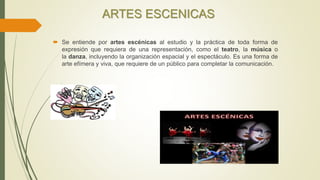 ARTES ESCENICAS
 Se entiende por artes escénicas al estudio y la práctica de toda forma de
expresión que requiera de una representación, como el teatro, la música o
la danza, incluyendo la organización espacial y el espectáculo. Es una forma de
arte efímera y viva, que requiere de un público para completar la comunicación.
 