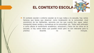 EL CONTEXTO ESCOLAR
 El contexto escolar o entorno escolar es lo que rodea a la escuela, hay varios
factores que tienes que observar: como localización de la comunidad, nivel
económico de los habitantes, servicios con los que cuenta (luz, agua, salud,
transporte) áreas verdes y recreativas en la comunidad, etc. Todos esto enfocado
a como afecta el rendimiento académico, emocional y físico de los niños en la
escuela, si hay varios datos que puedes incluir pero no son relevante para tu
practica docente no los incluyas.
 