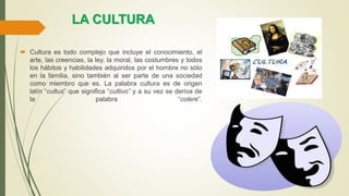 LA CULTURA
 Cultura es todo complejo que incluye el conocimiento, el
arte, las creencias, la ley, la moral, las costumbres y todos
los hábitos y habilidades adquiridos por el hombre no sólo
en la familia, sino también al ser parte de una sociedad
como miembro que es. La palabra cultura es de origen
latín “cultus” que significa “cultivo” y a su vez se deriva de
la palabra “colere”.
 
