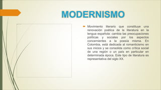  Movimiento literario que constituye una
renovación poética de la literatura en la
lengua española: cambia las preocupaciones
políticas y sociales por los aspectos
concernientes a la poesía misma. En
Colombia, está dedicada al romanticismo en
sus inicios y se consolida como crítica social
de una región o un país en particular en
determinada época. Este tipo de literatura es
representativa del siglo XX.
 