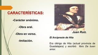 -Carácter anónimo.
-Obra oral.
-Obra en verso.
-Imitación.
Juan Ruíz.
El Arcipreste de Hita
Era clérigo de Hita (actual provincia de
Guadalajara) y escribió libro De buen
amor.
 