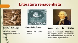 Literatura renacentista
Garcilaso de la Vega
Nacido en Toledo
alrededor del año 1500.
Poeta
poema de crítica
literaria
Juan de la Encina
Juan de Femorselle (1468-1529),
fue un poeta, músico y autor teatral
del prerrenacimiento español en la
época de los reyes católicos.
Juan de la Cueva
 