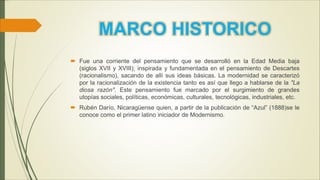 MARCO HISTORICO
 Fue una corriente del pensamiento que se desarrolló en la Edad Media baja
(siglos XVII y XVIII); inspirada y fundamentada en el pensamiento de Descartes
(racionalismo), sacando de allí sus ideas básicas. La modernidad se caracterizó
por la racionalización de la existencia tanto es así que llego a hablarse de la "La
diosa razón". Este pensamiento fue marcado por el surgimiento de grandes
utopías sociales, políticas, económicas, culturales, tecnológicas, industriales, etc.
 Rubén Darío, Nicaragüense quien, a partir de la publicación de “Azul” (1888)se le
conoce como el primer latino iniciador de Modernismo.
 