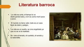 Literatura barroca
 La vida es corta, el tiempo lo va
destruyendo todo y vivir es como morir poco
a poco.
 El mundo no tiene valor, todo es un caos
lleno de dolor y peligro.
 La vida es un sueño, se vive engañado ya
que no se ve la realidad.
 Se creo el terceto, el cuarteto, el soneto y
la redondilla.
 
