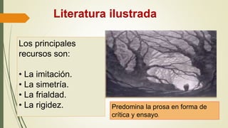 Literatura ilustrada
Los principales
recursos son:
• La imitación.
• La simetría.
• La frialdad.
• La rigidez. Predomina la prosa en forma de
crítica y ensayo.
 