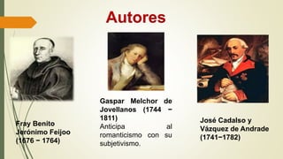 Fray Benito
Jerónimo Feijoo
(1676 − 1764)
José Cadalso y
Vázquez de Andrade
(1741−1782)
Gaspar Melchor de
Jovellanos (1744 −
1811)
Anticipa al
romanticismo con su
subjetivismo.
Autores
 