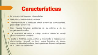 Características
 La evocaciones históricas y legendarias
 la expresión de la intimidad personal
 Preocupación por la perfección formal: a través de su musicalidad,
plasticidad y coherencia.
 Gran riqueza temática: problemas de su entorno y de los
problemas universales.
 La dedicación exclusiva al trabajo artístico: elevan el trabajo
artístico al nivel de profesión.
 Exalta lo histórico, social, político y mostrando la necesidad de
diferenciación nacional, es decir, busca formalizar de alguna
manera la identidad nacional, tan importantes después del periodo
de la Guerra de los Mil días.
 