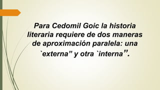Para Cedomil Goic la historia
literaria requiere de dos maneras
de aproximación paralela: una
`externa” y otra `interna”.
 
