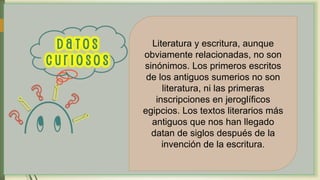 Literatura y escritura, aunque
obviamente relacionadas, no son
sinónimos. Los primeros escritos
de los antiguos sumerios no son
literatura, ni las primeras
inscripciones en jeroglíficos
egipcios. Los textos literarios más
antiguos que nos han llegado
datan de siglos después de la
invención de la escritura.
 