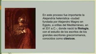 En este proceso fue importante la
Alejandría helenística -ciudad
fundada por Alejandro Magno en
Egipto, a orillas del Mediterráneo, en
el 331 a.C.-, donde nació la filología,
con el estudio de los escritos de los
grandes escritores grecorromanos,
conocidos como clásicos.
 