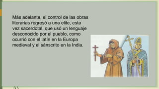 Más adelante, el control de las obras
literarias regresó a una elite, esta
vez sacerdotal, que usó un lenguaje
desconocido por el pueblo, como
ocurrió con el latín en la Europa
medieval y el sánscrito en la India.
 