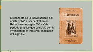 El concepto de la individualidad del
artista volvió a ser central en el
Renacimiento -siglos XV y XVI-
período artístico que coincidió con la
invención de la imprenta -mediados
del siglo XV-.
 