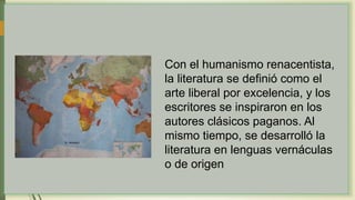 Con el humanismo renacentista,
la literatura se definió como el
arte liberal por excelencia, y los
escritores se inspiraron en los
autores clásicos paganos. Al
mismo tiempo, se desarrolló la
literatura en lenguas vernáculas
o de origen
 