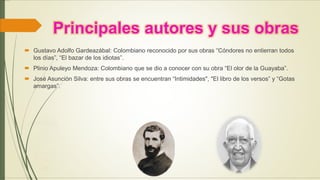 Principales autores y sus obras
 Gustavo Adolfo Gardeazábal: Colombiano reconocido por sus obras “Cóndores no entierran todos
los días”, “El bazar de los idiotas”.
 Plinio Apuleyo Mendoza: Colombiano que se dio a conocer con su obra “El olor de la Guayaba”.
 José Asunción Silva: entre sus obras se encuentran “Intimidades", "El libro de los versos” y “Gotas
amargas”.
 