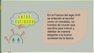 En la Francia del siglo XVII
se entendió al escritor
como un moralista, un
hombre de mundo que
escribía para instruir y
deleitar de manera
elegante a la buena
sociedad de la época.
 