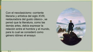 Con el neoclasicismo -corriente
literaria y artística del siglo XVIII,
restauradora del gusto clásico-, se
pensó que la literatura, como las
demás artes, debía expresar la
relación entre el hombre y el mundo,
para lo cual se consideró como
género idóneo el ensayo
 