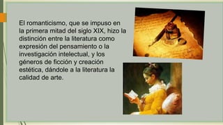 El romanticismo, que se impuso en
la primera mitad del siglo XIX, hizo la
distinción entre la literatura como
expresión del pensamiento o la
investigación intelectual, y los
géneros de ficción y creación
estética, dándole a la literatura la
calidad de arte.
 
