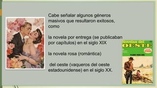 Cabe señalar algunos géneros
masivos que resultaron exitosos,
como
la novela por entrega (se publicaban
por capítulos) en el siglo XIX
la novela rosa (romántica)
del oeste (vaqueros del oeste
estadounidense) en el siglo XX.
 