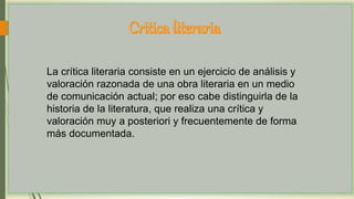 La crítica literaria consiste en un ejercicio de análisis y
valoración razonada de una obra literaria en un medio
de comunicación actual; por eso cabe distinguirla de la
historia de la literatura, que realiza una crítica y
valoración muy a posteriori y frecuentemente de forma
más documentada.
 