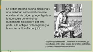 La crítica literaria es una disciplina y
una actividad característicamente
occidental, de origen griego, ligada a
lo que suele denominarse
humanismo filológico y, por otra
parte, a la antigua historiografía y a
la moderna filosofía del juicio.
Su principal creador es Dionisio de Halicarnaso, ya
un virtuoso, entre otras cosas, del análisis estilístico,
y creador del método comparatista.
 