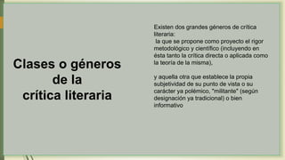 Clases o géneros
de la
crítica literaria
Existen dos grandes géneros de crítica
literaria:
la que se propone como proyecto el rigor
metodológico y científico (incluyendo en
ésta tanto la crítica directa o aplicada como
la teoría de la misma),
y aquella otra que establece la propia
subjetividad de su punto de vista o su
carácter ya polémico, "militante" (según
designación ya tradicional) o bien
informativo
 