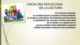En la lectura individual,
no se debe buscar un estudio procesal limitante,
en donde no intervienen otros factores que favorezcan
la significación de una obra, el lector hace parte
de un tiempo y un espacio por lo
que por contrario dicho destinatario depende
también del sistema cultural al que pertenezca.
HACIA UNA SOCIOLOGIA
DE LA LECTURA
 