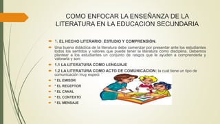 COMO ENFOCAR LA ENSEÑANZA DE LA
LITERATURA EN LA EDUCACION SECUNDARIA
 1. EL HECHO LITERARIO: ESTUDIO Y COMPRENSIÓN.
 Una buena didáctica de la literatura debe comenzar por presentar ante los estudiantes
todos los sentidos y valores que puede tener la literatura como disciplina. Debemos
plantear a los estudiantes un conjunto de rasgos que le ayuden a comprenderla y
valorarla y son:
 1.1 LA LITERATURA COMO LENGUAJE
 1.2 LA LITERATURA COMO ACTO DE COMUNICACION: la cual tiene un tipo de
comunicación muy especial.
 * EL EMISOR
 * EL RECEPTOR
 * EL CANAL
 * EL CONTEXTO
 * EL MENSAJE
 