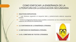 COMO ENFOCAR LA ENSEÑANZA DE LA
LITERATURA EN LA EDUCACION SECUNDARIA
 OBJETIVOS ESPECIFICOS:
 * Leer literatura siguiendo un esquema dado y posteriormente elaborar esquemas
propios.
 * Enfocar el fragmento literario hacia posibles conexiones con los contenidos de otras
materias (INTERDISCIPLINARIEDAD).
 2.2 CONTENIDOS DE LA ENSEÑANZA LITERARIA.
 2.3 METODOS DE ENSEÑANZA LITERARIA.
 2.4 EL COMETARIO DE TEXTOS LITERARIOS
 