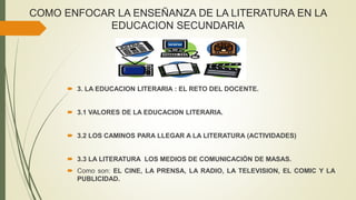 COMO ENFOCAR LA ENSEÑANZA DE LA LITERATURA EN LA
EDUCACION SECUNDARIA
 3. LA EDUCACION LITERARIA : EL RETO DEL DOCENTE.
 3.1 VALORES DE LA EDUCACION LITERARIA.
 3.2 LOS CAMINOS PARA LLEGAR A LA LITERATURA (ACTIVIDADES)
 3.3 LA LITERATURA LOS MEDIOS DE COMUNICACIÓN DE MASAS.
 Como son: EL CINE, LA PRENSA, LA RADIO, LA TELEVISION, EL COMIC Y LA
PUBLICIDAD.
 