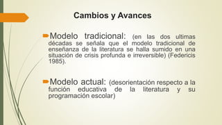 Cambios y Avances
Modelo tradicional: (en las dos ultimas
décadas se señala que el modelo tradicional de
enseñanza de la literatura se halla sumido en una
situación de crisis profunda e irreversible) (Federicis
1985).
Modelo actual: (desorientación respecto a la
función educativa de la literatura y su
programación escolar)
 