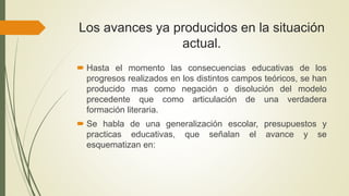 Los avances ya producidos en la situación
actual.
 Hasta el momento las consecuencias educativas de los
progresos realizados en los distintos campos teóricos, se han
producido mas como negación o disolución del modelo
precedente que como articulación de una verdadera
formación literaria.
 Se habla de una generalización escolar, presupuestos y
practicas educativas, que señalan el avance y se
esquematizan en:
 