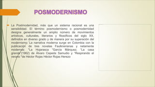 POSMODERNISMO
 La Postmodernidad, más que un sistema racional es una
sensibilidad. El término posmodernismo o posmodernidad
designa generalmente un amplio número de movimientos
artísticos, culturales, literarios y filosóficos del siglo XX,
definidos en diverso grado y de manera por su superación del
modernismo. La narrativa moderna surge en Colombia con la
publicación de tres novelas Faulknerianas y netamente
modernas: "La Hojarasca ”García Márquez; “La casa
grande”(1962) de Álvaro Cepeda Samudio y “Respirando el
verano "de Héctor Rojas Héctor Rojas Herezo
 
