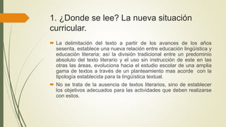 1. ¿Donde se lee? La nueva situación
curricular.
 La delimitación del texto a partir de los avances de los años
sesenta, establece una nueva relación entre educación lingüística y
educación literaria; así la división tradicional entre un predominio
absoluto del texto literario y el uso sin instrucción de este en las
otras las áreas, evoluciona hacia el estudio escolar de una amplia
gama de textos a través de un planteamiento mas acorde con la
tipología establecida para la lingüística textual.
 No se trata de la ausencia de textos literarios, sino de establecer
los objetivos adecuados para las actividades que deben realizarse
con estos.
 