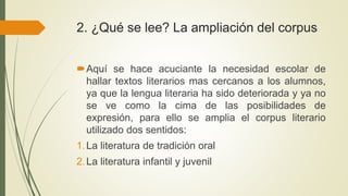 2. ¿Qué se lee? La ampliación del corpus
Aquí se hace acuciante la necesidad escolar de
hallar textos literarios mas cercanos a los alumnos,
ya que la lengua literaria ha sido deteriorada y ya no
se ve como la cima de las posibilidades de
expresión, para ello se amplia el corpus literario
utilizado dos sentidos:
1.La literatura de tradición oral
2.La literatura infantil y juvenil
 