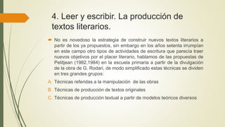 4. Leer y escribir. La producción de
textos literarios.
 No es novedoso la estrategia de construir nuevos textos literarios a
partir de los ya propuestos, sin embargo en los años setenta irrumpían
en este campo otro tipos de actividades de escritura que parecía traer
nuevos objetivos por el placer literario, hablamos de las propuestas de
Petitjean (1982,1984) en la escuela primaria a partir de la divulgación
de la obra de G. Rodari, de modo simplificado estas técnicas se dividen
en tres grandes grupos:
A. Técnicas referidas a la manipulación de las obras
B. Técnicas de producción de textos originales
C. Técnicas de producción textual a partir de modelos teóricos diversos
 