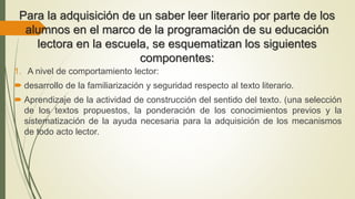 Para la adquisición de un saber leer literario por parte de los
alumnos en el marco de la programación de su educación
lectora en la escuela, se esquematizan los siguientes
componentes:
1. A nivel de comportamiento lector:
 desarrollo de la familiarización y seguridad respecto al texto literario.
 Aprendizaje de la actividad de construcción del sentido del texto. (una selección
de los textos propuestos, la ponderación de los conocimientos previos y la
sistematización de la ayuda necesaria para la adquisición de los mecanismos
de todo acto lector.
 
