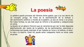 La poesía
La palabra poesía proviene del término latino poēsis, que a su vez deriva de
un concepto griego. Se trata de la manifestación de la belleza o
del sentimiento estético a través de la palabra, ya sea en verso o en prosa.
De todas formas, su uso más usual se refiere a los poemas y composiciones
en verso.
La poesía es un género literario que se caracteriza por ser la más depurada
manifestación, por medio de la palabra, de los sentimientos, emociones y
reflexiones que puede expresar el ser humano en torno a la belleza, el amor,
la vida o la muerte. Como tal, puede estar compuesta tanto en verso como
en prosa.
 