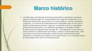 Marco histórico
 Las diferentes corrientes del movimiento posmoderno aparecieron durante la
segunda mitad del siglo XX. El postmodernismo surge de la desilusión con el
fracaso del modernismo para producir un mundo perfecto, racional, planeado y
compasivo. Los sueños de modernidad fueron admirables pero en la luz de la
historia contemporánea parecen ingenuos. La pérdida de la fe en sociedades
perfectamente planeadas y con desarrollo tecnológico en Estados Unidos y
Europa durante la segunda mitad del siglo XX.. El modernismo no fue más una
fuerza central en la planificación económica o política. El Posmodernismo, como
movimiento internacional extensible a todas las artes; históricamente hace
referencia a un periodo muy posterior a los modernismos, y en un sentido amplio,
al comprendido entre 1970 y el momento actual
 