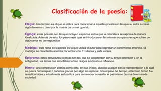 Clasificación de la poesía:
Elegía: éste término es el que se utiliza para mencionar a aquellas poesías en las que su autor expresa
algún lamento o dolor por la muerte de un ser querido.
Égloga: estas poesías son las que incluyen espacios en los que la naturaleza se expresa de manera
idealizada. Además de esto, los personajes que se introducen en las mismas son pastores que sufren por
algún amor no correspondido.
Madrigal: esta rama de la poesía es la que utiliza el autor para expresar un sentimiento amoroso. El
madrigal se caracteriza además por contar con 11 sílabas y siete versos.
Epigrama: estas estructuras poéticas son las que se caracterizan por su breve extensión y, en la
antigüedad, los temas que abordaban tenían rasgos amorosos o reflexivos.
Himno: una composición poética como esta, en sus inicios, alababa a algún dios o representación a la cual
se quiera homenajear o darle las gracias por algo en especial. Con el paso del tiempo, el término himno fue
resinificándose y actualmente se lo utiliza para rememorar o resaltar el patriotismo de una determinada
sociedad.
 