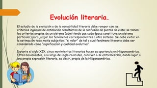 Evolución literaria.
El estudio de la evolución o de la variabilidad literaria debe romper con los
criterios ingenuos de estimación resultantes de la confusión de puntos de vista; se toman
los criterios propios de un sistema (admitiendo que cada época constituye un sistema
particular) para juzgar los fenómenos correspondientes a otro sistema. Se debe evitar en
la estimación todo matiz subjetivo; "el valor" de tal o cual fenómeno literario debe ser
considerado como “significación y cualidad evolutiva”.
Durante el siglo XIX, cinco movimientos literarios hacen su apariencia en Hispanoamérica.
Estos movimientos, a lo largo del siglo coinciden, conviven o se entremezclan, dando lugar a
una propia expresión literaria, es decir, propia de la Hispanoamérica.
 