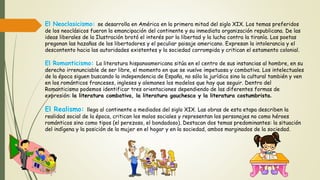 El Neoclasicismo: se desarrolla en América en la primera mitad del siglo XIX. Los temas preferidos
de los neoclásicos fueron la emancipación del continente y su inmediata organización republicana. De las
ideas liberales de la Ilustración brotó el interés por la libertad y la lucha contra la tiranía. Los poetas
pregonan las hazañas de los libertadores y el peculiar paisaje americano. Expresan la intolerancia y el
descontento hacia las autoridades existentes y la sociedad corrompida y critican el estamento colonial.
El Romanticismo: La literatura hispanoamericana sitúa en el centro de sus instancias al hombre, en su
derecho irrenunciable de ser libre, el momento en que se vuelve impetuosa y combativa. Los intelectuales
de la época siguen buscando la independencia de España, no sólo la jurídica sino la cultural también y ven
en los románticos franceses, ingleses y alemanes los modelos que hay que seguir. Dentro del
Romanticismo podemos identificar tres orientaciones dependiendo de las diferentes formas de
expresión: la literatura combativa, la literatura gauchesca y la literatura costumbrista.
El Realismo: llega al continente a mediados del siglo XIX. Las obras de esta etapa describen la
realidad social de la época, critican los malos sociales y representan los personajes no como héroes
románticos sino como tipos (el perezoso, el bondadoso). Destacan dos temas predominantes: la situación
del indígena y la posición de la mujer en el hogar y en la sociedad, ambos marginados de la sociedad.
 