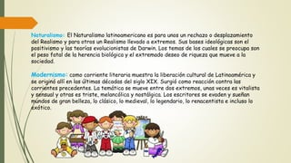Naturalismo: El Naturalismo latinoamericano es para unos un rechazo o desplazamiento
del Realismo y para otros un Realismo llevado a extremos. Sus bases ideológicas son el
positivismo y las teorías evolucionistas de Darwin. Los temas de los cuales se preocupa son
el peso fatal de la herencia biológica y el extremado deseo de riqueza que mueve a la
sociedad.
Modernismo: como corriente literaria muestra la liberación cultural de Latinoamérica y
se originó allí en las últimas décadas del siglo XIX. Surgió como reacción contra las
corrientes precedentes. La temática se mueve entre dos extremos, unas veces es vitalista
y sensual y otras es triste, melancólica y nostálgica. Los escritores se evaden y sueñan
mundos de gran belleza, lo clásico, lo medieval, lo legendario, lo renacentista e incluso lo
exótico.
 