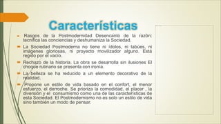 Características
 Rasgos de la Postmodernidad Desencanto de la razón:
tecnifica las conciencias y deshumaniza la Sociedad.
 La Sociedad Postmoderna no tiene ni ídolos, ni tabúes, ni
imágenes gloriosas, ni proyecto movilizador alguno. Está
regido por el vacío.
 Rechazo de la historia. La obra se desarrolla sin ilusiones El
choque rutinario se presenta con ironía.
 La belleza se ha reducido a un elemento decorativo de la
realidad.
 Propone un estilo de vida basado en el confort, el menor
esfuerzo, el derroche. Se prioriza la comodidad, el placer , la
diversión y el consumismo como una de las características de
esta Sociedad. El Postmodernismo no es solo un estilo de vida
sino también un modo de pensar.
 