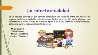 La intertextualidad.
Es un recurso estilístico que permite establecer una relación entre dos textos de
manera implícita o explícita, citando a uno dentro de otro. Se puede plasmar con
referencias a otros textos de la misma época o de otra, literales o parafraseados,
del mismo autor o más comúnmente de otros.
• Mijail Bakhtin
• Julia Kristeva
• Michel Riffaterre
• Lucien Dällenbach
 