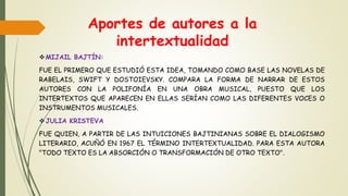 Aportes de autores a la
intertextualidad
MIJAIL BAJTÍN:
FUE EL PRIMERO QUE ESTUDIÓ ESTA IDEA, TOMANDO COMO BASE LAS NOVELAS DE
RABELAIS, SWIFT Y DOSTOIEVSKY. COMPARA LA FORMA DE NARRAR DE ESTOS
AUTORES CON LA POLIFONÍA EN UNA OBRA MUSICAL, PUESTO QUE LOS
INTERTEXTOS QUE APARECEN EN ELLAS SERÍAN COMO LAS DIFERENTES VOCES O
INSTRUMENTOS MUSICALES.
JULIA KRISTEVA
FUE QUIEN, A PARTIR DE LAS INTUICIONES BAJTINIANAS SOBRE EL DIALOGISMO
LITERARIO, ACUÑÓ EN 1967 EL TÉRMINO INTERTEXTUALIDAD. PARA ESTA AUTORA
"TODO TEXTO ES LA ABSORCIÓN O TRANSFORMACIÓN DE OTRO TEXTO".
 