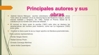 Principales autores y sus
obras Gabriel García Márquez escritor colombiano reconocido por sus obras
“Cien años de soledad” él es la máxima figura del Realismo mágico, donde
mezcla realidad y fantasía., En 1982, recibió el Premio Nobel de la
Literatura por la novela Cien años de soledad . *
 El coronel no tiene quien le escriba (1961) esta obra se destaca las
características del hombre post moderno, como ser La hojarasca (1955)
entre otras.
 Coronel no tiene quien le es su mayor aporte a la literatura posmodernista .
Otros autores representativos:
- Tomás Vargas Osorio:
- Rafael Gómez Picón:
- Ernesto Camargo Martínez
- Jaime Ardila Casamitjana
 